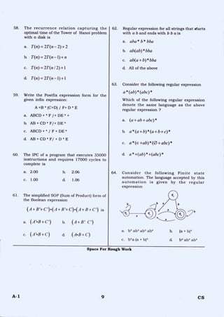58. The recurrence relation capturing the
optimal time of the Tower of Hanoi problem
with n disk is
a. T(n)= 2T (n — 2) + 2
b. T(n)= 2T (n —1)+ n
c. T(n)= 2T (n 12)+1
d. T(n)= 2T (n —1)+1
59. Write the Postfix expression form for the
given infin expression:
A +B * (C+D) / F+ D * E
a. ABCD + * F /+ DE * +
h AB + CD * F/+ DE *
c. ABCD + * / F + DE *
d. AB + CD * F/ + D * E
60. The IPC of a program that executes 35000
instructions and requires 17000 cycles to
complete is
62. Regular expression for all strings that starts
with a b and ends with b b a is
a. aba* b* bba
b. ab(ab)* bba
c. ab(a + b)* bba
d. All of the above
63. Consider the following regular expression
a* (ab)* (abc)*
Which of the following regular expression
denote the same language as the above
regular expression ?
a. (a + ab+ abc)*
b. a*(a+b)*(a+b+c)*
c. a* (e +ab)* (0 + abc)*
d. a* +(ab)* +(abc)*
64. Consider the following Finite state
automation. The language accepted by this
automation is given by the regular
expression
a. 2.00 b. 2.06
c. 1.00 d. 1.06
61. The simplified SOP (Sum of Product) form of
the Boolean expression
(A+B'+C')•(A+B'+C)•(A+B+c') is
a. (A'..B+C") b. (i1+Bi C')
c. (A'•B+C) a_ (A•B+C)
a
a. b* ab* ab* ab* b. (a + b)*
c. b*a (a + b)* cl b* ab* ab*
Space For Rough Work
A-1 9 CS
 