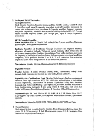 3. Analog and Digital Electronics:
Analog Electronics:
Diode Circuits, Rectifiers, Transistor biasing and bias stability, Class A, Class B & Class
C Amplifiers, small signal h-parameter equivalent circuit of transistor. Expression for
current gain, voltage gain, input impedance, RC coupled amplifier, frequency response,
half power frequencies, bandwidth and factors influencing the bandwidth. RC Coupled
emitter follower amplifier, current gain, voltage gain, input & output impedance,
applications
FET-RC coupled Amplifier:
Power Amplifiers: Class A, Class B, Push pull and Class C power amplifiers, Maximum
power output, Driving power requirements.
Feedback Amplifiers & Oscillators: Concept of positive and negative feedback,
advantages of negative feedback. Voltage & current feedback, effect of the same on
performance characteristics. Condition for oscillation, Wein bridge oscillator, expression
for frequency of oscillation, Crystal oscillators. Voltage regulator, operational amplifiers,
comparator, ZCD, precision. rectifier, I to V & V to I converters, instrumentation
amplifiers, square wave, triangular wave & saw tooth wave generator.
Wave shaping circuits: Clipping, Clamping, integrator & differentiator circuits.
Digital Electronics:
Number Systems & codes: Decimal, Binary, Octal, Hexadecimal, Binary coded
decimal, Octal, Hex numbers, Excess 3 and Gray codes, Binary arithmetic.
Digital Circuits: Combinational Logic Circuits: Digital signals, Boolean constants and
variables, Basic logic operations, AND, OR, NOR gates and realization or truth tables,
Boolean-expressions, Simplification of Boolean Expressions using basic theorems,
Karnaugh map method of obtaining logic expressions, maxterm, mintenn realization of
logic functions using basic gates & also using NAND & NOR gates. Half adder, Full
Adder, Multiplexers, Demultiplexers, Encoders & Decoders, A/D and D/A converters,
Sequential Logic: SR Latch, Clocked RS FF, D FF, JK & T FF, Master Slave JK-FF,
Edge triggered flip-flops, Registers, Shift registers, Asynchronous counters, Synchronous
counters.
Semiconductor Memories: RAM, ROM, PROM, EPROM, EEPROM and Flash.
4. Control Systems:
Basic control system concepts, transfer function, Block Diagram reduction, signal flow
graph, DC & AC servomotors & their TF, analogous systems F-V, F-I analogies, Time
domain and frequency domain analysis.
 