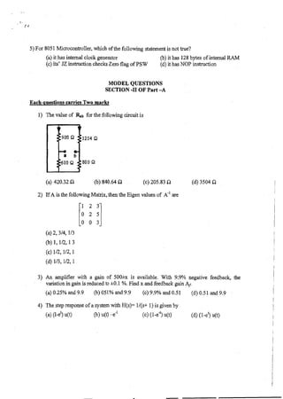 5) For 8051 Microcontroller, which of the following statement is not true?
(a) it has internal clock generator (b) it has 128 bytes, of internal RAM
(c) its' JZ instruction checks Zero flag of PSW (d) it has NOP instruction
MODEL QUESTIONS
SECTION -II OF Part —A
Each questions carries Two marks
1) The value of Rab for the following circuit is
1204 Q
800 Q
(a) 420.32 SI (b) 840.64 CI (c) 205.83 S1 (d) 3504 SI
2) If A is the following Matrix, then the Eigen values of A-1 are
1 2 3
0 2 5
0 0 3
(a)2, 3/4, 1/3
(b)I, 1/2, 1 3
(c)1/2, 1/2, 1
(d)1/3, 1/2, 1
3) An amplifier with a gain of 500±x is available. With 9.9% negative feedback, the
variation in gain is reduced to ±0.1 %. Find x and feedback gain Af.
(a) 0.25% and 9.9 (h) 051% and 9.9 (c) 9.9% and 0.51 (d) 0.51 and 9.9
4) The step response of a system with H(s)= 1/(s+ 1) is given by
(a) (1-et) u(t) (b) u(t) (c) (1-e4) u(t) (d) (1-4 u(t)
 