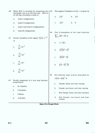 60 When ECG is recorded by connecting two
electrodes, one is on left arm and other is
on left leg, recording is made in
63 The Laplace Transform of f (t) = t is given by
a. 1/S2 b. 1/S
a. Lead I configuration
b. Lead II configuration
c. Lead I and Lead II configurations
d. Lead III configuration
-
61 Fourier transform of the signal X(t)=e 41`l
is
8 2
a. —+CO
16
b —
16
- + W
—4
d. —+CO
16
62 Double integration of a unit step function
would lead to
a. An impulse
b. A Parabola
c. A Ramp
d. A doublet
c. 2/S3 cL S
64 The Z-transform of the time function
E:=0 8(n—k) is
a. z —1/Z
b. ZAZ — 1)2
z/(z-1)
d. (z— 02 /Z
65 The discrete time system described by
y(n) = x(n)
2 .
a. Causal, linear and time varying
b. Causal, non-linear and time varying
c. Non Causal, linear and time invariant
d. Non Causal, non-linear and time
variant
c.
Space For Rough Work
A-1 22 EE
 