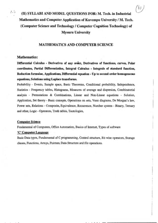 (II) SYLLABI AND MODEL QUESTIONS FOR: M. Tech. in Industrial
Mathematics and Computer Application of Kuvempu University / M. Tech.
(Computer Science and Technology / Computer Cognition Technology) of
Mysuru University
MATHEMATICS AND COMPUTER SCIENCE
Mathematics:
Differential Calculus - Derivatives of any order, Derivatives of functions, curves, Polar
coordinates, Partial Differentiation, Integral Calculus - Integrals of standard function,
Reduction formulae, Applications, Differential equation - Up to second order homogeneous
equations, Solutions using Laplace transforms.
Probability - Events, Sample space, Basic Theorems, Conditional probability, Independence,
Statistics - Frequency tables, Histograms, Measures of average and dispersion, Combinatorial
analysis - Permutations & Combinations, Linear and Non-Linear equations - Solution,
Application, Set theory - Basic concepts, Operations on sets, Venn diagrams, De Morgan's law,
Power sets, Relations - Composite, Equivalence, Recurrence, Number system - Binary, Ternary
and other, Logic - Operators, Truth tables, Tautologies,
Computer Science
Fundamental of Computers, Office Automation, Basics of Internet, Types of software
`C' Computer Language
Basic Data types, Fundamental of C programming, Control structure, Bit wise operators, Storage
classes, Functions, Arrays, Pointers, Data Structure and file operations.
 