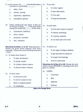 9. In this context, the of the British labour
movement is particularly
a. affair, weird
b. activity, moving
c. experience, significant
d. atmosphere, gloomy
10. Indian intellectuals may boast, if they are
so inclined, of being to the most elitist
among the intellectual of the world.
a. subordinate, traditions
b. heirs, cliques
c. ancestors, societies
d heir, traditions
Directions for Q Nos. 11 to 15: Some proverbs /
idioms are given below together with their
meanings. Choose the correct meaning of proverb
/ idiom.
11. To make clean breast of
a. To gain prominence
b. To praise oneself
c. To confess without reserve
d. To destroy before it blooms
12. To drive home
a. To find one's roots
b. To return to place of rest
c. Back to original position
d. To emphasise
13. To cry wolf
a. To listen eagerly
b. To give false alarm
c. To turn pale
d To keep off starvation
14. To pick holes
a. To find some reason to quarrel
b. To destroy something
c. To criticise someone
d. To cut some part of an item
15. To smell a rat
a. To see signs of plague epidemic
b. To get bad smell of a dead rat
c. To suspect foul dealings
d To be in a bad mood
Directions for Q Nos.16 to 20: Choose the word
which is most OPPOSITE in meaning of the word
given in capitals.
16. LATENT
a. Concealed
b. Real
c. Apparent
d. Dubious
Space For Rough Work
A-1 4 MBA
 