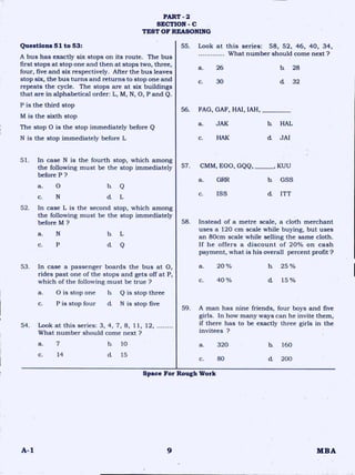 PART - 2
SECTION - C
TEST OF REASONING
Questions 51 to 53:
A bus has exactly six stops on its route. The bus
first stops at stop one and then at stops two, three,
four, five and six respectively. After the bus leaves
stop six, the bus turns and returns to stop one and
repeats the cycle. The stops are at six buildings
that are in alphabetical order: L, M, N, 0, P and Q.
P is the third stop
M is the sixth stop
The stop 0 is the stop immediately before Q
N is the stop immediately before L
51. In case N is the fourth stop, which among
the following must be the stop immediately
before P ?
a. 0 b. Q
c. d L
52. In case L is the second stop, which among
the following must be the stop immediately
before M ?
a. N b. L
c. P d Q
53. In case a passenger boards the bus at 0,
rides past one of the stops and gets off at P,
which of the following must be true ?
a. 0 is stop one b. Q is stop three
c. P is stop four cL N is stop five
54. Look at this series: 3, 4, 7, 8, 11, 12,
What number should come next ?
55. Look at this series: 58, 52, 46, 40, 34,
What number should come next ?
a. 26 b. 28
c. 30 d 32
56. FAG, GAF, HAI, IAH,
a. JAK b. HAL
c. HAK d. JAI
CMM,
a.
E00, GQQ, , KUU
GSSGRR b.
c. ISS d ITT
58. Instead of a metre scale, a cloth merchant
uses a 120 cm scale while buying, but uses
an 80cm scale while selling the same cloth.
If he offers a discount of 20% on cash
payment, what is his overall percent profit?
a. 20 % la 25 %
C. 40% d 15%
59. A man has nine friends, four boys and five
girls. In how many ways can he invite them,
if there has to be exactly three girls in the
invitees ?
57.
a. 7
c. 14
b. 10
d 15
a. 320 h 160
c. 80 d 200
Space For Rough Work
A-1 9 MBA
 