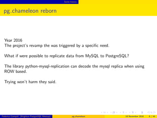 Some history
pg chameleon reborn
Year 2016
The project’s revamp the was triggered by a speciﬁc need.
What if were possible to replicate data from MySQL to PostgreSQL?
The library python-mysql-replication can decode the mysql replica when using
ROW based.
Trying won’t harm they said.
Federico Campoli (Brighton PostgreSQL Meetup) pg chameleon 18 November 2016 6 / 44
 