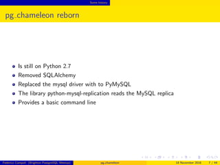 Some history
pg chameleon reborn
Is still on Python 2.7
Removed SQLAlchemy
Switched the mysql driver to PyMySQL
The library python-mysql-replication reads the MySQL replica
Provides a basic command line
Federico Campoli (Brighton PostgreSQL Meetup) pg chameleon 18 November 2016 7 / 44
 