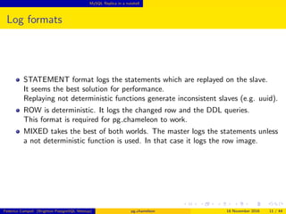 MySQL Replica in a nutshell
Log formats
STATEMENT format logs the statements which are replayed on the slave.
It seems the best solution for performance.
Replaying not deterministic functions generate inconsistent slaves (e.g. uuid).
ROW is deterministic. It logs the changed row and the DDL queries.
This format is required for pg chameleon to work.
MIXED takes the best of both worlds. The master logs the statements unless
a not deterministic function is used. In that case it logs the row image.
Federico Campoli (Brighton PostgreSQL Meetup) pg chameleon 18 November 2016 11 / 44
 