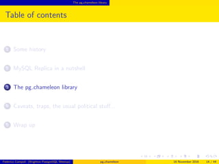 The pg chameleon library
Table of contents
1 Some history
2 MySQL Replica in a nutshell
3 The pg chameleon library
4 Caveats, traps, the usual political stuﬀ...
5 Wrap up
Federico Campoli (Brighton PostgreSQL Meetup) pg chameleon 18 November 2016 14 / 44
 