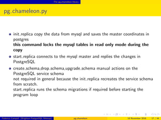 The pg chameleon library
pg chameleon.py
init replica copies the data from mysql and saves the master coordinates in
postgres
this command locks the mysql tables in read only mode during the
copy
start replica connects to the mysql master and replies the changes in
PostgreSQL
create schema,drop schema,upgrade schema manual actions on the
PostgreSQL service schema
not required in general because the init replica recreates the service schema
from scratch.
start replica runs the schema migrations if required before starting the
program loop
Federico Campoli (Brighton PostgreSQL Meetup) pg chameleon 18 November 2016 17 / 44
 