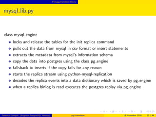 The pg chameleon library
mysql lib.py
class mysql engine
locks and release the tables for the init replica command
pulls out the data from mysql in csv format or insert statements
extracts the metadata from mysql’s information schema
copy the data into postgres using the class pg engine
fallsback to inserts if the copy fails for any reason
starts the replica stream using python-mysql-replication
decodes the replica events into a data dictionary which is saved by pg engine
when a replica binlog is read executes the postgres replay via pg engine
Federico Campoli (Brighton PostgreSQL Meetup) pg chameleon 18 November 2016 20 / 44
 