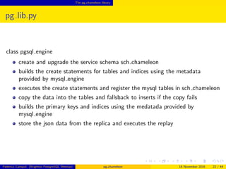 The pg chameleon library
pg lib.py
class pgsql engine
create and upgrade the service schema sch chameleon
builds the create statements for tables and indices using the metadata
provided by mysql engine
executes the create statements and register the mysql tables in sch chameleon
copy the data into the tables and fallsback to inserts if the copy fails
builds the primary keys and indices using the medatada provided by
mysql engine
store the json data from the replica and executes the replay
Federico Campoli (Brighton PostgreSQL Meetup) pg chameleon 18 November 2016 22 / 44
 