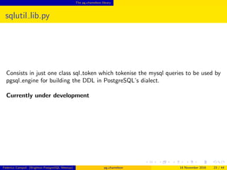 The pg chameleon library
sqlutil lib.py
Consists in just one class sql token which tokenise the mysql queries to be used by
pgsql engine for building the DDL in PostgreSQL’s dialect.
Currently under development
Federico Campoli (Brighton PostgreSQL Meetup) pg chameleon 18 November 2016 23 / 44
 