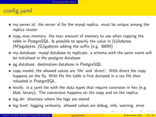 The pg chameleon library
conﬁg.yaml
my server id: the server id for the mysql replica. must be unique among the
replica cluster
copy max memory: the max amount of memory to use when copying the
table in PostgreSQL. Is possible to specify the value in (k)ilobytes,
(M)egabytes, (G)igabytes adding the suﬃx (e.g. 300M)
my database: mysql database to replicate. a schema with the same name will
be initialised in the postgres database
pg database: destination database in PostgreSQL.
copy mode: the allowed values are ‘ﬁle’ and ‘direct’. With direct the copy
happens on the ﬂy. With ﬁle the table is ﬁrst dumped in a csv ﬁle then
reloaded in PostgreSQL.
hexify: is a yaml list with the data types that require coversion in hex (e.g.
blob, binary). The conversion happens on the copy and on the replica.
Federico Campoli (Brighton PostgreSQL Meetup) pg chameleon 18 November 2016 24 / 44
 