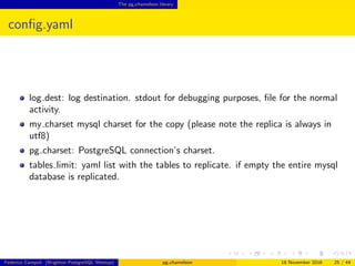 The pg chameleon library
conﬁg.yaml
log dir: directory where the logs are stored
log level: logging verbosity. allowed values are debug, info, warning, error
log dest: log destination. stdout for debugging purposes, ﬁle for the normal
activity.
my charset mysql charset for the copy (please note the replica is always in
utf8)
pg charset: PostgreSQL connection’s charset.
tables limit: yaml list with the tables to replicate. if empty the entire mysql
database is replicated.
sleep loop seconds between a new replica batch attempt
Federico Campoli (Brighton PostgreSQL Meetup) pg chameleon 18 November 2016 25 / 44
 