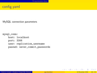 The pg chameleon library
conﬁg.yaml
MySQL connection parameters
mysql_conn:
host: localhost
port: 3306
user: replication_username
passwd: never_commit_passwords
Federico Campoli (Brighton PostgreSQL Meetup) pg chameleon 18 November 2016 26 / 44
 