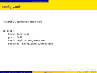 The pg chameleon library
conﬁg.yaml
PostgreSQL connection parameters
pg_conn:
host: localhost
port: 5432
user: replication_username
password: never_commit_passwords
Federico Campoli (Brighton PostgreSQL Meetup) pg chameleon 18 November 2016 27 / 44
 