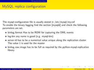 The pg chameleon library
MySQL replica conﬁguration
The mysql conﬁguration ﬁle is usually stored in /etc/mysql/my.cnf
To enable the binary logging ﬁnd the section [mysqld] and check the following
parameters are set.
binlog format Has to be ROW for capturing the DML events
log-bin any name is good (e.g. mysql-bin)
server-id has to be a numerical value unique along the replication cluster
The value 1 is used for the master
binlog row image has to be full as required by the python-mysql-replication
library
Federico Campoli (Brighton PostgreSQL Meetup) pg chameleon 18 November 2016 28 / 44
 