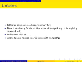 Caveats, traps, the usual political stuﬀ...
Limitations
Tables for being replicated require primary keys
There is no cleanup for the rubbish accepted by mysql (e.g. nulls implicitly
converted to 0)
No Daemonisation yet
Binary data are hexiﬁed to avoid issues with PostgreSQL
Federico Campoli (Brighton PostgreSQL Meetup) pg chameleon 18 November 2016 33 / 44
 