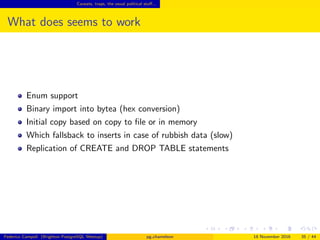 Caveats, traps, the usual political stuﬀ...
What does seem to work
Enum support
Binary import into bytea (hex conversion)
Initial copy based on copy to ﬁle or in memory
Fall back to inserts in case of rubbish data (slow)
Replication of CREATE and DROP TABLE statements
Federico Campoli (Brighton PostgreSQL Meetup) pg chameleon 18 November 2016 35 / 44
 