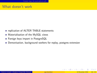 Caveats, traps, the usual political stuﬀ...
What doesn’t work
replication of ALTER TABLE statements
Materialisation of the MySQL views
Foreign keys import in PostgreSQL
Daemonisation, background workers for replay, postgres extension
Federico Campoli (Brighton PostgreSQL Meetup) pg chameleon 18 November 2016 36 / 44
 