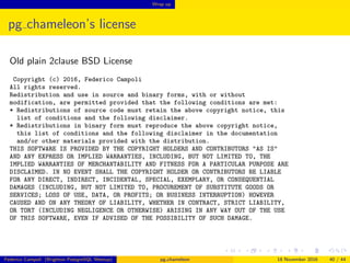 Wrap up
pg chameleon’s license
Old plain 2clause BSD License
Copyright (c) 2016, Federico Campoli
All rights reserved.
Redistribution and use in source and binary forms, with or without
modification, are permitted provided that the following conditions are met:
* Redistributions of source code must retain the above copyright notice, this
list of conditions and the following disclaimer.
* Redistributions in binary form must reproduce the above copyright notice,
this list of conditions and the following disclaimer in the documentation
and/or other materials provided with the distribution.
THIS SOFTWARE IS PROVIDED BY THE COPYRIGHT HOLDERS AND CONTRIBUTORS "AS IS"
AND ANY EXPRESS OR IMPLIED WARRANTIES, INCLUDING, BUT NOT LIMITED TO, THE
IMPLIED WARRANTIES OF MERCHANTABILITY AND FITNESS FOR A PARTICULAR PURPOSE ARE
DISCLAIMED. IN NO EVENT SHALL THE COPYRIGHT HOLDER OR CONTRIBUTORS BE LIABLE
FOR ANY DIRECT, INDIRECT, INCIDENTAL, SPECIAL, EXEMPLARY, OR CONSEQUENTIAL
DAMAGES (INCLUDING, BUT NOT LIMITED TO, PROCUREMENT OF SUBSTITUTE GOODS OR
SERVICES; LOSS OF USE, DATA, OR PROFITS; OR BUSINESS INTERRUPTION) HOWEVER
CAUSED AND ON ANY THEORY OF LIABILITY, WHETHER IN CONTRACT, STRICT LIABILITY,
OR TORT (INCLUDING NEGLIGENCE OR OTHERWISE) ARISING IN ANY WAY OUT OF THE USE
OF THIS SOFTWARE, EVEN IF ADVISED OF THE POSSIBILITY OF SUCH DAMAGE.
Federico Campoli (Brighton PostgreSQL Meetup) pg chameleon 18 November 2016 40 / 44
 