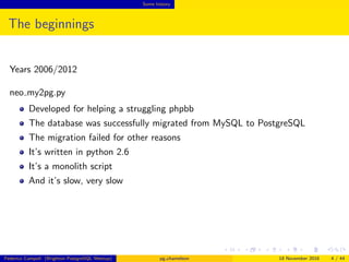Some history
The beginnings
Years 2006/2012
neo my2pg.py
Developed for helping a struggling phpbb
The database was successfully migrated from MySQL to PostgreSQL
The migration failed for other reasons
It’s written in python 2.6
It’s a monolith script
And it’s slow, very slow
Federico Campoli (Brighton PostgreSQL Meetup) pg chameleon 18 November 2016 4 / 44
 