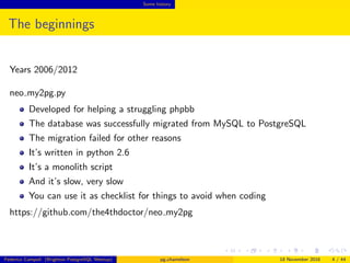 Some history
The beginnings
Years 2006/2012
neo my2pg.py
Developed for helping a struggling phpbb
The database was successfully migrated from MySQL to PostgreSQL
The migration failed for other reasons
It’s written in python 2.6
It’s a monolith script
And it’s slow, very slow
You can use it as checklist for things to avoid when coding
https://github.com/the4thdoctor/neo my2pg
Federico Campoli (Brighton PostgreSQL Meetup) pg chameleon 18 November 2016 4 / 44
 