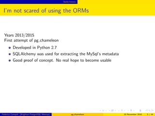 Some history
I’m not scared of using the ORMs
Years 2013/2015
First attempt of pg chameleon
Developed in Python 2.7
SQLAlchemy was used for extracting the MySql’s metadata
Good proof of concept. No real hope to become usable
Federico Campoli (Brighton PostgreSQL Meetup) pg chameleon 18 November 2016 5 / 44
 