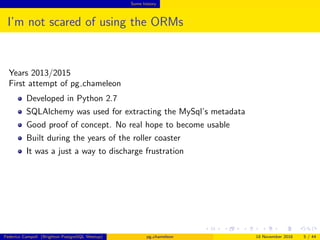 Some history
I’m not scared of using the ORMs
Years 2013/2015
First attempt of pg chameleon
Developed in Python 2.7
SQLAlchemy was used for extracting the MySql’s metadata
Good proof of concept. No real hope to become usable
Built during the years of the roller coaster
It was a just a way to discharge frustration
Federico Campoli (Brighton PostgreSQL Meetup) pg chameleon 18 November 2016 5 / 44
 