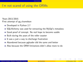 Some history
I’m not scared of using the ORMs
Years 2013/2015
First attempt of pg chameleon
Developed in Python 2.7
SQLAlchemy was used for extracting the MySql’s metadata
Good proof of concept. No real hope to become usable
Built during the years of the roller coaster
It was a just a way to discharge frustration
Abandoned because pgloader did the same and better
The ORM limitations didn’t help to keep the project alive
Federico Campoli (Brighton PostgreSQL Meetup) pg chameleon 18 November 2016 5 / 44
 