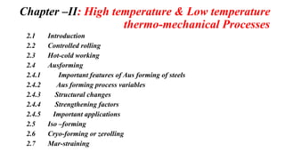 Chapter –II: High temperature & Low temperature
thermo-mechanical Processes
2.1 Introduction
2.2 Controlled rolling
2.3 Hot-cold working
2.4 Ausforming
2.4.1 Important features of Aus forming of steels
2.4.2 Aus forming process variables
2.4.3 Structural changes
2.4.4 Strengthening factors
2.4.5 Important applications
2.5 Iso –forming
2.6 Cryo-forming or zerolling
2.7 Mar-straining
 