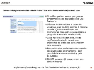 Democratização do debate – Hear From Your MP – www.hearfromyourmp.com Cidadãos podem enviar perguntas diretamente aos deputados na Grã-Bretanha Dúvidas ficam visíveis a todos os usuários, que podem assinar à mesma dúvida. Quando o número de assinaturas necessário é alcançado a pergunta é enviada ao deputado Caso não seja respondida, o site notifica o deputado do número crescente de cidadãos que anseiam pela resposta Respostas dos parlamentares também são publicadas abertamente, com possibilidade de comentários pela população 70.000 pessoas já escreveram aos seus ministros 