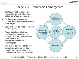 Saúde 2.0 – tendências emergentes Conteúdo médico saindo do monopólio do profissional de saúde para toda a população.  Facilidade no acesso e no compartilhamento do conteúdo e informação Estreitamento do relacionamento médico-paciente Redes sociais envolvendo profissionais e pacientes se engajando em torno do assunto para debates e compartilhamento de informações Interações coletivas contínuas, agregando valor ao serviço e resultando numa melhoria na qualidade de vida dos pacientes 
