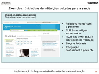 Exemplos:  Iniciativas de intituições voltadas para a saúde Relacionamento com o paciente Notícias e artigos sobre saúde FAQs em wmv, mp3 e em vídeos no YouTube Blogs e Podcasts Integração profissional e paciente Web 2.0 em prol da saúde pública Clínica Mayo  ( www.mayoclinic.com ) 