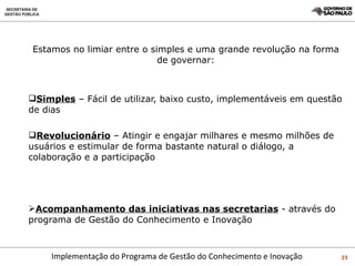 Estamos no limiar entre o simples e uma grande revolução na forma de governar: Simples  – Fácil de utilizar, baixo custo, implementáveis em questão de dias Revolucionário  – Atingir e engajar milhares e mesmo milhões de usuários e estimular de forma bastante natural o diálogo, a colaboração e a participação Acompanhamento das iniciativas nas secretarias  - através do programa de Gestão do Conhecimento e Inovação 