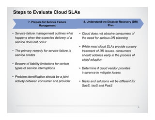 Steps to Evaluate Cloud SLAs
            7. Prepare for Service Failure         8. Understand the Disaster Recovery (DR)
                    Management                                       Plan

• Service failure management outlines what      • Cloud does not absolve consumers of
  happens when the expected delivery of a         the need for serious DR planning
  service does not occur
                                                • While most cloud SLAs provide cursory
• The primary remedy for service failure is       treatment of DR issues, consumers
  service credits                                 should address early in the process of
                                                  cloud adoption
• Beware of liability limitations for certain
  types of service interruptions                • Determine if cloud vendor provides
                                                  insurance to mitigate losses
• Problem identification should be a joint
  activity between consumer and provider        • Risks and solutions will be different for
                                                  SaaS, IaaS and PaaS




                                                                                              10
 
