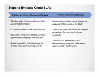 Steps to Evaluate Cloud SLAs

   9. Define an effective Management Process          10. Understand the Exit Process


• Cloud provider should produce monthly        • A consumer exit plan should always be
  problem status reports                         prepared at the outset of the SLA

• Consumers should track key indicators        • The exit process should include detailed
                                                 procedures for ensuring business
• If possible, consumers should schedule         continuity
  regular status meetings with provider
                                               • Transmission, preservation and
• A clear escalation process should be           deprecation of consumer data should
  defined as an early warning activity           receive written confirmation




                                                                                            11
 