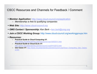 CSCC Resources and Channels for Feedback / Comment


 Member Application: http://www.cloud-council.org/application
   – Membership is free to qualifying companies
 Web Site: http://www.cloud-council.org
 OMG Contact / Sponsorship: Ken Berk - ken.berk@omg.org
 Join a CSCC Working Group: http://www.cloud-council.org/workinggroups.htm
 Resources:
   –   Practical Guide to Cloud Computing V1:
       http://www.cloudstandardscustomercouncil.org/10052011.htm
   –   Practical Guide to Cloud SLAs V1:
       http://www.cloudstandardscustomercouncil.org/04102012.htm
   –   Use Cases V1: http://www.cloudstandardscustomercouncil.org/Cloud_Computing_Use_Cases-
       2.htm




                                                                                           12
 