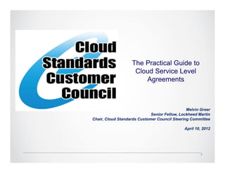 The Practical Guide to
                    Cloud Service Level
                       Agreements



                                               Melvin Greer
                             Senior Fellow, Lockheed Martin
Chair, Cloud Standards Customer Council Steering Committee

                                              April 10, 2012




                                                       2
 