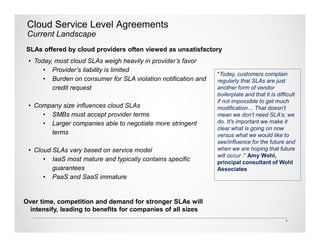 Cloud Service Level Agreements
 Current Landscape
SLAs offered by cloud providers often viewed as unsatisfactory
 • Today, most cloud SLAs weigh heavily in provider’s favor
      • Provider’s liability is limited
                                                                "Today, customers complain
      • Burden on consumer for SLA violation notification and   regularly that SLAs are just
         credit request                                         another form of vendor
                                                                boilerplate and that it is difficult
                                                                if not impossible to get much
 • Company size influences cloud SLAs                           modification… That doesn’t
     • SMBs must accept provider terms                          mean we don’t need SLA’s; we
     • Larger companies able to negotiate more stringent        do. It's important we make it
                                                                clear what is going on now
       terms                                                    versus what we would like to
                                                                see/influence for the future and
 • Cloud SLAs vary based on service model                       when we are hoping that future
                                                                will occur ." Amy Wohl,
      • IaaS most mature and typically contains specific        principal consultant of Wohl
         guarantees                                             Associates
      • PaaS and SaaS immature


Over time, competition and demand for stronger SLAs will
 intensify, leading to benefits for companies of all sizes
                                                                                               5
 