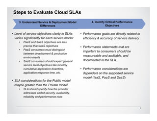 Steps to Evaluate Cloud SLAs
     3. Understand Service & Deployment Model              4. Identify Critical Performance
                    Differences                                        Objectives

• Level of service objectives clarity in SLAs      • Performance goals are directly related to
  varies significantly for each service model:       efficiency & accuracy of service delivery
     •   PaaS and SaaS objectives are less
         precise than IaaS objectives              • Performance statements that are
     •   PaaS consumers must distinguish
                                                     important to consumers should be
         between development & production
                                                     measureable and auditable, and
         environments
     •   SaaS consumers should expect general        documented in the SLA
         service level objectives like monthly
         cumulative application downtime,          • Performance considerations are
         application response time, etc.             dependent on the supported service
                                                     model (IaaS, PaaS and SaaS)
• SLA considerations for the Public model
  maybe greater than the Private model
     •   SLA should specify how the provider
         addresses added security, availability,
         reliability and performance risks


                                                                                                 8
 