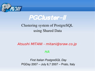 PGCluster-II
  Clustering system of PostgreSQL
          using Shared Data


Atsushi MITANI - mitani@sraw.co.jp

                   HA

       First Italian PostgreSQL Day
  PGDay 2007 – July 6,7 2007 – Prato, Italy
 