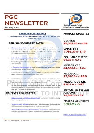 PGC NEWSLETTER 31th July 2014
PGC
NEWSLETTER
31st
July 2014
THOUGHT OF THE DAY
"It costs nothing to dream but are you willing to pay the price to
make it reality?"
SEBI/COMPANIES UPDATES
· The Supreme Court on Wednesday directed real estate company Supertech to either refund the
money it collected from the buyers of its twin towers Apex and Ceyane or give alternative flats
to them. The Allahabad High Court had earlier ordered demolition of the two towers, which
are part of the Emerald Court project in Noida.
· Indigo’s holding company, InterGlobe Aviation, has applied to the Foreign Investment
Promotion Board (FIPB) seeking reclassification of the equity stake held by promoter Rakesh
Gangwal through Caelum Investments so that the company can have access to fresh foreign
direct investment.
· A clutch of blue-chip private equity (PE) funds are understood to be in the race to pick up stake
worth Rs 200 crore in Eye-Q Vision Pvt Ltd.
· Infrastructure Development & Finance Company (IDFC) has sought the Reserve Bank of India
(RBI)'s clarifications on the new infrastructure lending norms.
· DCB Bank aims to double its balance sheet size in next three to three-and-a-half years. This is
despite the private sector lender avoiding large-ticket advances and being cautious in offering
loans to sectors like infrastructure to preserve the quality of its assets.
· IT major HCL Technologies today reported Q4 net profit of Rs 1,834 crore, up 13%
sequentially. On a year-on-year basis, net profit jumped 53.7%. The company had posted a net
profit of Rs 1,193 crore in the year-ago period.
RBI/TAX LAW UPDATES
· RBI/2014-15/154 A. P. (DIR Series) Circular No. 18, Constitution of Special Investigating
Team – sharing of information.
· The Reserve Bank of India (RBI) is likely to issue a policy framework in next few weeks that
will offer more clarity on the age restriction for private sector bank chiefs.
· The Income Tax department has allowed profit-linked tax deductions to new special economic
zone (SEZ) units upon transfer of technical manpower up to 20 per cent from an existing unit.
MARKET UPDATES
SENSEX
26,082.83 - 4.59
CNX NIFTY
7,783.30 - 8.10
DOLLAR/ RUPEE
60.25 - 0.18
MCX SILVER
44,380.0 - 0.24
MCX GOLD
27,810.0 -124.0
MCX CRUDE OIL
6,021.0 - 0.87
Dow Jones Industrial
Average
16,880.0 - 32
Nasdaq Composite
4,463.0 20
WWW.PROGLOBALCORP.COM
 