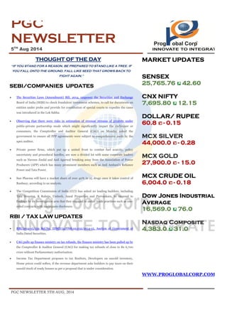 PGC NEWSLETTER 5TH AUG, 2014
PGC
NEWSLETTER
5TH
Aug 2014
THOUGHT OF THE DAY
“IF YOU STAND FOR A REASON, BE PREPARED TO STAND LIKE A TREE. IF
YOU FALL ONTO THE GROUND, FALL LIKE SEED THAT GROWS BACK TO
FIGHT AGAIN."
SEBI/COMPANIES UPDATES
· The Securities Laws (Amendment) Bill, 2014, empower the Securities and Exchange
Board of India (SEBI) to check fraudulent investment schemes, to call for documents on
entities under probe and provide for constitution of special courts to expedite the cases
was introduced in the Lok Sabha.
· Observing that there were risks in estimation of revenue streams of projects under
public-private partnership mode which might significantly impact the exchequer or
consumers, the Comptroller and Auditor General (CAG) on Monday asked the
government to ensure all PPP agreements were subject to comprehensive audit by the
apex auditor.
· Private power firms, which put up a united front to combat fuel scarcity, policy
uncertainty and procedural hurdles, are now a divided lot with some corporate leaders
such as Naveen Jindal and Anil Agarwal breaking away from the Association of Power
Producers (APP) which has many prominent members such as Anil Ambani's Reliance
Power and Tata Power.
· Sun Pharma will have a market share of over 40% in 25 drugs once it takes control of
Ranbaxy, according to an analysis.
· The Competition Commission of India (CCI) has asked 20 leading builders, including
Tata Housing, K Raheja, Unitech, Ansal Properties and Purvankara, to respond to
findings by its investigation arm that they engaged in unfair trade practices such as one-
sided contracts with inadequate disclosure.
RBI / TAX LAW UPDATES
· RBI/2014-15/159 Ref.No. IDMD/247/08.02.032/2014-15, Auction of Government of
India Dated Securities.
· CAG pulls up finance ministry on tax refunds, the finance ministry has been pulled up by
the Comptroller & Auditor General (CAG) for making tax refunds of close to Rs 6,700
crore without Parliamentary authorization.
· Income Tax Department proposes to tax Realtors, Developers on unsold inventory,
Home prices could soften, if the revenue department asks builders to pay taxes on their
unsold stock of ready houses as per a proposal that is under consideration.
MARKET UPDATES
SENSEX
25,765.76 42.60
CNX NIFTY
7,695.80 12.15
DOLLAR/ RUPEE
60.8 - 0.15
MCX SILVER
44,000.0 - 0.28
MCX GOLD
27,900.0 - 15.0
MCX CRUDE OIL
6,004.0 - 0.18
Dow Jones Industrial
Average
16,569.0 76.0
Nasdaq Composite
4,383.0 31.0
WWW.PROGLOBALCORP.COM
 