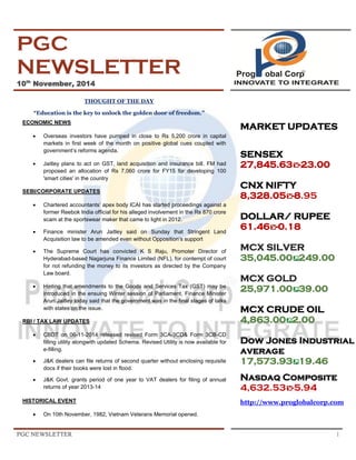 PGC NEWSLETTER 1 
PGC NEWSLETTER 10th November, 2014 
THOUGHT OF THE DAY “Education is the key to unlock the golden door of freedom.” ECONOMIC NEWS 
 Overseas investors have pumped in close to Rs 5,200 crore in capital markets in first week of the month on positive global cues coupled with government’s reforms agenda. 
 Jaitley plans to act on GST, land acquisition and insurance bill. FM had proposed an allocation of Rs 7,060 crore for FY15 for developing 100 'smart cities' in the country 
SEBI/CORPORATE UPDATES 
 Chartered accountants’ apex body ICAI has started proceedings against a former Reebok India official for his alleged involvement in the Rs 870 crore scam at the sportswear maker that came to light in 2012. 
 Finance minister Arun Jaitley said on Sunday that Stringent Land Acquisition law to be amended even without Opposition’s support 
 The Supreme Court has convicted K S Raju, Promoter Director of Hyderabad-based Nagarjuna Finance Limited (NFL), for contempt of court for not refunding the money to its investors as directed by the Company Law board. 
 Hinting that amendments to the Goods and Services Tax (GST) may be introduced in the ensuing Winter session of Parliament, Finance Minister Arun Jaitley today said that the government was in the final stages of talks with states on the issue. 
RBI / TAX LAW UPDATES 
 CBDT on 06-11-2014 released revised Form 3CA-3CD& Form 3CB-CD filling utility alongwith updated Schema. Revised Utility is now available for e-filling. 
 J&K dealers can file returns of second quarter without enclosing requisite docs if their books were lost in flood. 
 J&K Govt. grants period of one year to VAT dealers for filing of annual returns of year 2013-14 
HISTORICAL EVENT 
 On 10th November, 1982, Vietnam Veterans Memorial opened. 
MARKET UPDATES SENSEX 
27,845.63-23.00 CNX NIFTY 
8,328.05-8.95 DOLLAR/ RUPEE 
61.46-0.18. MCX SILVER 35,045.00249.00 MCX GOLD 25,971.0039.00 MCX CRUDE OIL 4,863.002.00 Dow Jones Industrial average 17,573.9319.46 Nasdaq Composite 4,632.53-5.94 
http://www.proglobalcorp.com 