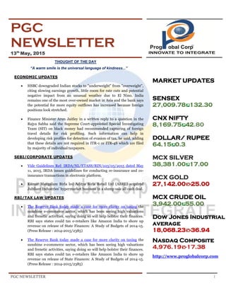 PGC NEWSLETTER 1
PGC
NEWSLETTER
13th
May, 2015
THOUGHT OF THE DAY
“A warm smile is the universal language of kindness...”
ECONOMIC UPDATES
 HSBC downgraded Indian stocks to "underweight" from "overweight",
citing slowing earnings growth, little room for rate cuts and potential
negative impact from an unusual weather due to El Nino. India
remains one of the most over-owned market in Asia and the bank says
the potential for more equity outflows has increased because foreign
positions look stretched.
 Finance Minister Arun Jaitley in a written reply to a question in the
Rajya Sabha said the Supreme Court-appointed Special Investigating
Team (SIT) on black money had recommended capturing of foreign
travel details for risk profiling. Such information can help in
developing risk profiles for detection of evasion of tax, he said, adding
that these details are not required in ITR-1 or ITR-4S which are filed
by majority of individual taxpayers.
SEBI/CORPORATE UPDATES
 Vide Guidelines Ref: IRDA/NL/ETASS/RIN/103/05/2015 dated May
11, 2015, IRDA issues guidelines for conducting re-insurance and co-
insurance transactions in electronic platform.
 Kumar Mangalam Birla led Aditya Birla Retail Ltd (ABRL) acquired
Jubilant Industries’ hypermarket business in a slump sale all cash deal.
RBI/TAX LAW UPDATES
 The Reserve Bank today made a case for more clarity on taxing the
sunshine e-commerce sector, which has been seeing high valuations
and frenetic activities, saying doing so will help bolster their finances.
RBI says states could tax e-retailers like Amazon India to shore up
revenue on release of State Finances: A Study of Budgets of 2014-15.
(Press Release : 2014-2015/2385)
 The Reserve Bank today made a case for more clarity on taxing the
sunshine e-commerce sector, which has been seeing high valuations
and frenetic activities, saying doing so will help bolster their finances.
RBI says states could tax e-retailers like Amazon India to shore up
revenue on release of State Finances: A Study of Budgets of 2014-15.
(Press Release : 2014-2015/2385)
MARKET UPDATES
SENSEX
27,009.78 132.30
CNX NIFTY
8,169.75 42.80
DOLLAR/ RUPEE
64.15 0.3.
MCX SILVER
38,381.00 17.00
MCX GOLD
27,142.00 -25.00
MCX CRUDE OIL
3,942.00 55.00
Dow Jones Industrial
average
18,068.23 -36.94
Nasdaq Composite
4,976.19 -17.38
http://www.proglobalcorp.com
 