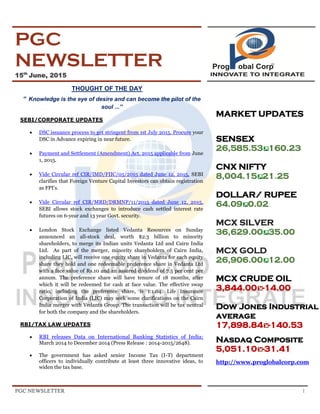PGC NEWSLETTER 1
PGC
NEWSLETTER
15th
June, 2015
THOUGHT OF THE DAY
“ Knowledge is the eye of desire and can become the pilot of the
soul ...”
SEBI/CORPORATE UPDATES
 DSC issuance process to get stringent from 1st July 2015. Procure your
DSC in Advance expiring in near future.
 Payment and Settlement (Amendment) Act, 2015 applicable from June
1, 2015.
 Vide Circular ref CIR/IMD/FIIC/05/2015 dated June 12, 2015, SEBI
clarifies that Foreign Venture Capital Investors can obtain registration
as FPI’s.
 Vide Circular ref CIR/MRD/DRMNP/11/2015 dated June 12, 2015,
SEBI allows stock exchanges to introduce cash settled interest rate
futures on 6-year and 13 year Govt. security.
 London Stock Exchange listed Vedanta Resources on Sunday
announced an all-stock deal, worth $2.3 billion to minority
shareholders, to merge its Indian units Vedanta Ltd and Cairn India
Ltd. As part of the merger, minority shareholders of Cairn India,
including LIC, will receive one equity share in Vedanta for each equity
share they hold and one redeemable preference share in Vedanta Ltd
with a face value of Rs.10 and an assured dividend of 7.5 per cent per
annum. The preference share will have tenure of 18 months, after
which it will be redeemed for cash at face value. The effective swap
ratio, including the preference share, is 1:1.04. Life Insurance
Corporation of India (LIC) may seek some clarifications on the Cairn
India merger with Vedanta Group. The transaction will be tax neutral
for both the company and the shareholders.
RBI/TAX LAW UPDATES
 RBI releases Data on International Banking Statistics of India:
March 2014 to December 2014 (Press Release : 2014-2015/2648).
 The government has asked senior Income Tax (I-T) department
officers to individually contribute at least three innovative ideas, to
widen the tax base.
MARKET UPDATES
SENSEX
26,585.53 160.23
CNX NIFTY
8,004.15 21.25
DOLLAR/ RUPEE
.64.09 0.02
MCX SILVER
36,629.00 35.00
MCX GOLD
26,906.00 12.00
MCX CRUDE OIL
3,844.00 -14.00
Dow Jones Industrial
average
17,898.84 -140.53
Nasdaq Composite
5,051.10 -31.41
http://www.proglobalcorp.com
 