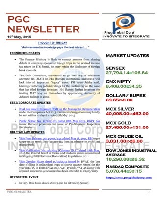 PGC NEWSLETTER 1
PGC
NEWSLETTER
19th
May, 2015
THOUGHT OF THE DAY
“An investment in knowledge pays the best interest … ”
ECONOMIC UPDATES
 The Finance Ministry is likely to exempt assesses from sharing
details of company-sponsored foreign trips in the revised income
tax return or ITR forms, but may retain the disclosure of foreign
bank accounts.
 The Shah Committee, constituted to go into levy of minimum
alternate tax (MAT) on FIIs (foreign institutional investors), will
look into all important “legacy” cases, FM Arun Jaitley said,
blaming conflicting judicial rulings for the controversy on the issue
that has riled foreign investors. FM blames foreign investors for
inviting MAT levy on themselves by approaching Authority of
Advance Rulings in 2012.
SEBI/CORPORATE UPDATES
 ICAI has issued Exposure Draft on the Managerial Remuneration
under the Companies Act 2013. Comments/suggestions may kindly
be sent within 10 days i.e. upto 27th May, 2015.
 Public Notice No. 12/2015-20 dated 18th May 2015, DGFT has
issued Revised procedure for issue of Pre-Shipment Inspection
Certificate.
RBI/TAX LAW UPDATES
 Vide Press Release: 2014-2015/2434 dated May 18, 2015, RBI urges
taxpayers to remit their income-tax dues in advance to avoid last
minute rush.
 Vide Notification No. 46/2015 (Customs (N.T.) dated 18th May,
2015, the Central Board of Excise and Customs makes amendment
in Shipping Bill (Electronic Declaration) Regulations, 2011.
 Vide Circular No.10 dated 15/05/2015 issued by DVAT, the last
date of filing of online/hard copy of fourth quarter return for the
year 2014-15, in Form DVAT-16, DVAT-17 and DVAT-48 along with
required annexures /enclosures has been extended to 22/05/2015.
HISTORICAL EVENT
 In 1993, Dow Jones closes above 3,500 for 1st time (3,500.03)
MARKET UPDATES
SENSEX
27,794.14 106.84
CNX NIFTY
8,408.00 34.35
DOLLAR/ RUPEE
63.65 -0.08.
MCX SILVER
40,008.00 -462.00
MCX GOLD
27,486.00 -131.00
MCX CRUDE OIL
3,831.00 -26.00
Dow Jones Industrial
average
18,298.88 26.32
Nasdaq Composite
5,078.44 30.15
http://www.proglobalcorp.com
 