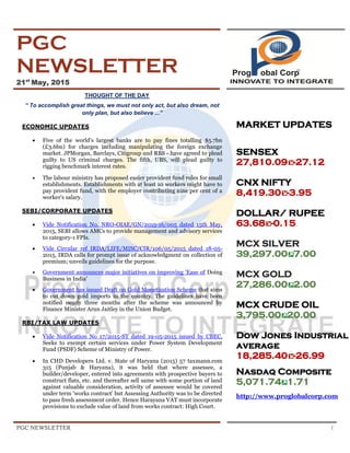 PGC NEWSLETTER 1
PGC
NEWSLETTER
21st
May, 2015
THOUGHT OF THE DAY
“ To accomplish great things, we must not only act, but also dream, not
only plan, but also believe ...”
ECONOMIC UPDATES
 Five of the world's largest banks are to pay fines totalling $5.7bn
(£3.6bn) for charges including manipulating the foreign exchange
market. JPMorgan, Barclays, Citigroup and RBS - have agreed to plead
guilty to US criminal charges. The fifth, UBS, will plead guilty to
rigging benchmark interest rates.
 The labour ministry has proposed easier provident fund rules for small
establishments. Establishments with at least 10 workers might have to
pay provident fund, with the employer contributing nine per cent of a
worker's salary.
SEBI/CORPORATE UPDATES
 Vide Notification No. NRO-OIAE/GN/2015-16/005 dated 15th May,
2015, SEBI allows AMCs to provide management and advisory services
to category-1 FPIs.
 Vide Circular ref IRDA/LIFE/MISC/CIR/106/05/2015 dated 18-05-
2015, IRDA calls for prompt issue of acknowledgment on collection of
premium; unveils guidelines for the purpose.
 Government announces major initiatives on improving 'Ease of Doing
Business in India'
 Government has issued Draft on Gold Monetization Scheme that aims
to cut down gold imports in the country. The guidelines have been
notified nearly three months after the scheme was announced by
Finance Minister Arun Jaitley in the Union Budget.
RBI/TAX LAW UPDATES
 Vide Notification No 17/2015-ST dated 19-05-2015 issued by CBEC,
Seeks to exempt certain services under Power System Development
Fund (PSDF) Scheme of Ministry of Power.
 In CHD Developers Ltd. v. State of Haryana (2015) 57 taxmann.com
315 (Punjab & Haryana), it was held that where assessee, a
builder/developer, entered into agreements with prospective buyers to
construct flats, etc. and thereafter sell same with some portion of land
against valuable consideration, activity of assessee would be covered
under term 'works contract' but Assessing Authority was to be directed
to pass fresh assessment order. Hence Harayana VAT must incorporate
provisions to exclude value of land from works contract: High Court.
MARKET UPDATES
SENSEX
27,810.09 -27.12
CNX NIFTY
8,419.30 -3.95
DOLLAR/ RUPEE
63.68 -0.15.
MCX SILVER
39,297.00 7.00
MCX GOLD
27,286.00 2.00
MCX CRUDE OIL
3,795.00 20.00
Dow Jones Industrial
average
18,285.40 -26.99
Nasdaq Composite
5,071.74 1.71
http://www.proglobalcorp.com
 