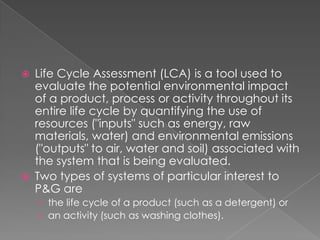    Life Cycle Assessment (LCA) is a tool used to
    evaluate the potential environmental impact
    of a product, process or activity throughout its
    entire life cycle by quantifying the use of
    resources ("inputs" such as energy, raw
    materials, water) and environmental emissions
    ("outputs" to air, water and soil) associated with
    the system that is being evaluated.
   Two types of systems of particular interest to
    P&G are
    › the life cycle of a product (such as a detergent) or
    › an activity (such as washing clothes).
 