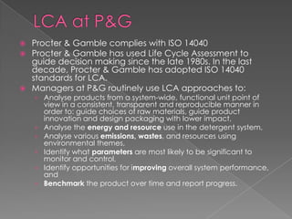  Procter & Gamble complies with ISO 14040
 Procter & Gamble has used Life Cycle Assessment to
  guide decision making since the late 1980s. In the last
  decade, Procter & Gamble has adopted ISO 14040
  standards for LCA.
 Managers at P&G routinely use LCA approaches to:
    › Analyse products from a system-wide, functional unit point of
        view in a consistent, transparent and reproducible manner in
        order to: guide choices of raw materials, guide product
        innovation and design packaging with lower impact,
    ›   Analyse the energy and resource use in the detergent system,
    ›   Analyse various emissions, wastes, and resources using
        environmental themes,
    ›   Identify what parameters are most likely to be significant to
        monitor and control,
    ›   Identify opportunities for improving overall system performance,
        and
    ›   Benchmark the product over time and report progress.
 